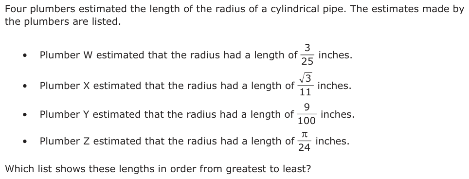 Four plumbers estimated the length of the radius of a cylindrical pipe. The estimates made by the plumbers are listed. • Plumber W estimated that the radius had a length of inches.3 25 • Plumber X estimated that the radius had a length of inches.3 11 • Plumber Y estimated that the radius had a length of inches.9 100 • Plumber Z estimated that the radius had a length of inches.π 24 Which list shows these lengths in order from greatest to least?