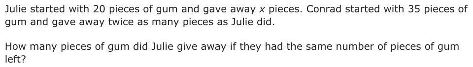Julie started with 20 pieces of gum and gave away x pieces. Conrad started with 35 pieces of gum and gave away twice as many pieces as Julie did. How many pieces of gum did Julie give away if they had the same number of pieces of gum left?