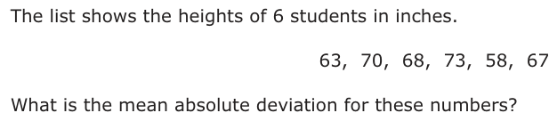 The list shows the heights of 6 students in inches. 63, 70, 68, 73, 58, 67 What is the mean absolute deviation for these numbers?