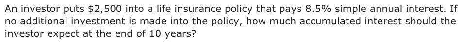 An investor puts $2,500 into a life insurance policy that pays 8.5% simple annual interest. If no additional investment is made into the policy, how much accumulated interest should the investor expect at the end of 10 years?