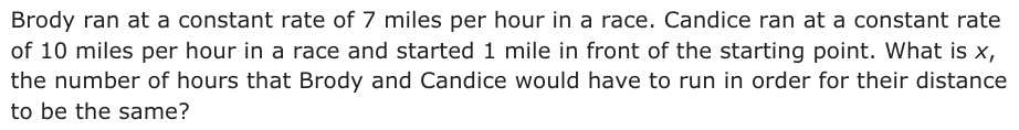 Answer A: Brody ran at a constant rate of 7 miles per hour in a race. Candice ran at a constant rate of 10 miles per hour in a race and started 1 mile in front of the starting point. What is x, the number of hours that Brody and Candice would have to run in order for their distance to be the same?