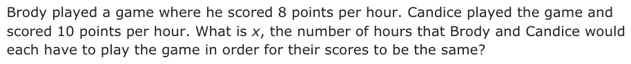 Answer B: Brody played a game where he scored 8 points per hour. Candice played the game and scored 10 points per hour. What is x, the number of hours that Brody and Candice would each have to play the game in order for their scores to be the same?