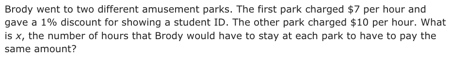 Answer C: Brody went to two different amusement parks. The first park charged $7 per hour and gave a 1% discount for showing a student ID. The other park charged $10 per hour. What is x, the number of hours that Brody would have to stay at each park to have to pay the same amount?