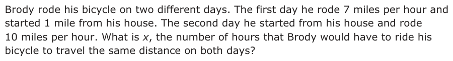 Answer D: Brody rode his bicycle on two different days. The first day he rode 7 miles per hour and started 1 mile from his house. The second day he started from his house and rode 10 miles per hour. What is x, the number of hours that Brody would have to ride his bicycle to travel the same distance on both days? Pa g e 2 6