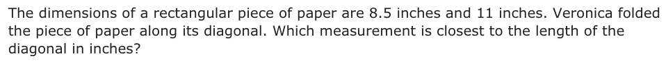 The dimensions of a rectangular piece of paper are 8.5 inches and 11 inches. Veronica folded the piece of paper along its diagonal. Which measurement is closest to the length of the diagonal in inches?