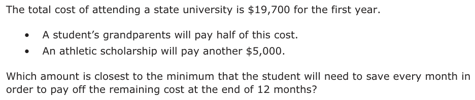 The total cost of attending a state university is $19,700 for the first year. • A student’s grandparents will pay half of this cost. • An athletic scholarship will pay another $5,000. Which amount is closest to the minimum that the student will need to save every month in order to pay off the remaining cost at the end of 12 months?