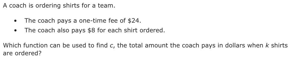 A coach is ordering shirts for a team. • The coach pays a one-time fee of $24. • The coach also pays $8 for each shirt ordered. Which function can be used to find c, the total amount the coach pays in dollars when k shirts are ordered?