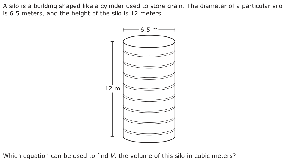 A silo is a building shaped like a cylinder used to store grain. The diameter of a particular silo is 6.5 meters, and the height of the silo is 12 meters. 6.5 m 12 m Which equation can be used to find V, the volume of this silo in cubic meters?