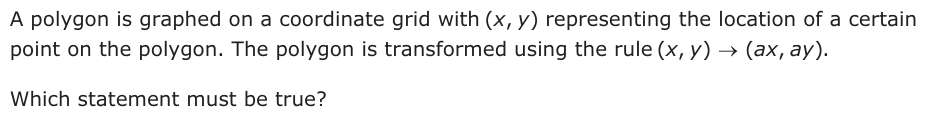 A polygon is graphed on a coordinate grid with (,xy) representing the location of a certain point on the polygon. The polygon is transformed using the rule (,x y ) o (ax , ay ). Which statement must be true?