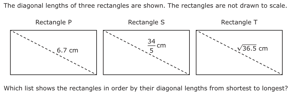 The diagonal lengths of three rectangles are shown. The rectangles are not drawn to scale. Rectangle P Rectangle S Rectangle T 34 cm 6.7 cm 36.5 cm5 Which list shows the rectangles in order by their diagonal lengths from shortest to longest?