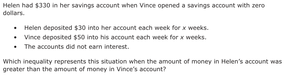 Helen had $330 in her savings account when Vince opened a savings account with zero dollars. • Helen deposited $30 into her account each week for x weeks. • Vince deposited $50 into his account each week for x weeks. • The accounts did not earn interest. Which inequality represents this situation when the amount of money in Helen’s account was greater than the amount of money in Vince’s account?