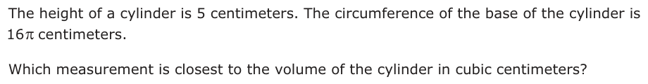 The height of a cylinder is 5 centimeters. The circumference of the base of the cylinder is 16 centimeters.S Which measurement is closest to the volume of the cylinder in cubic centimeters?