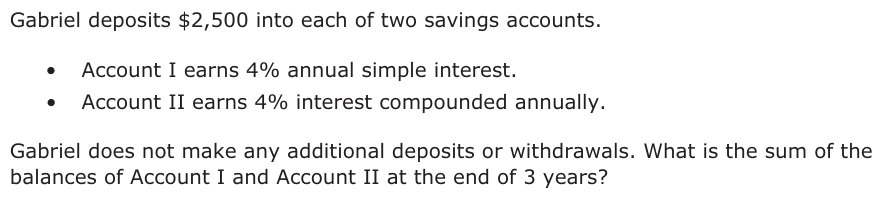 Gabriel deposits $2,500 into each of two savings accounts. • Account I earns 4% annual simple interest. • Account II earns 4% interest compounded annually. Gabriel does not make any additional deposits or withdrawals. What is the sum of the balances of Account I and Account II at the end of 3 years?