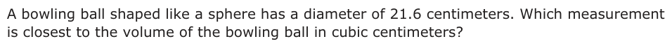 A bowling ball shaped like a sphere has a diameter of 21.6 centimeters. Which measurement is closest to the volume of the bowling ball in cubic centimeters?