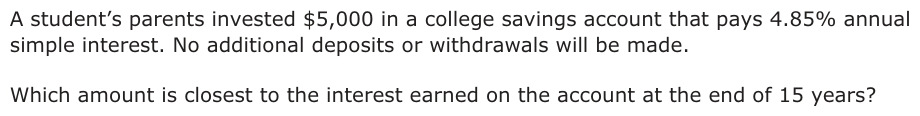 A student’s parents invested $5,000 in a college savings account that pays 4.85% annual simple interest. No additional deposits or withdrawals will be made. Which amount is closest to the interest earned on the account at the end of 15 years?