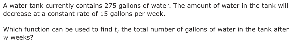 A water tank currently contains 275 gallons of water. The amount of water in the tank will decrease at a constant rate of 15 gallons per week. Which function can be used to find t, the total number of gallons of water in the tank after w weeks?