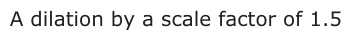 Answer C: A dilation by a scale factor of 1.5
