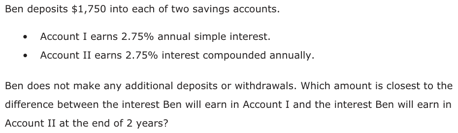 Ben deposits $1,750 into each of two savings accounts. • Account I earns 2.75% annual simple interest. • Account II earns 2.75% interest compounded annually. Ben does not make any additional deposits or withdrawals. Which amount is closest to the difference between the interest Ben will earn in Account I and the interest Ben will earn in Account II at the end of 2 years?