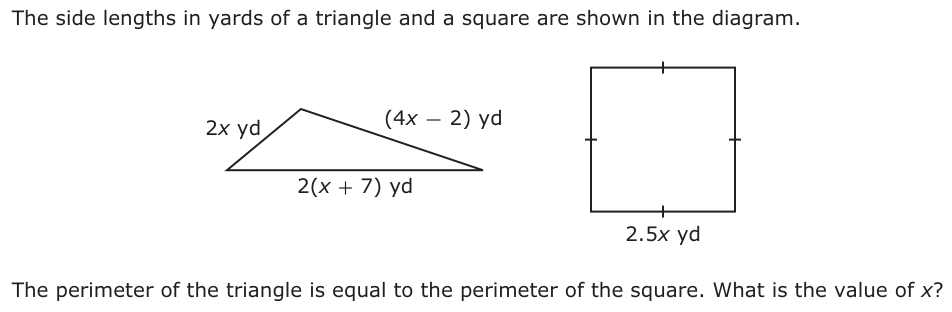 The side lengths in yards of a triangle and a square are shown in the diagram. 2x yd (4x − 2) yd 2(x + 7) yd 2.5x yd The perimeter of the triangle is equal to the perimeter of the square. What is the value of x?