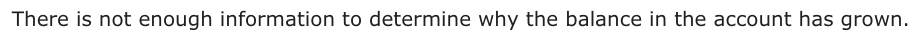Answer D: There is not enough information to determine why the balance in the account has grown.