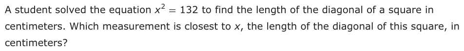 A student solved the equation x 2 = 132 to find the length of the diagonal of a square in centimeters. Which measurement is closest to x, the length of the diagonal of this square, in centimeters?