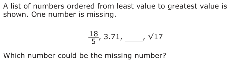 A list of numbers ordered from least value to greatest value is shown. One number is missing. _18 _ 5 , 3.71, , √ 17 Which number could be the missing number?