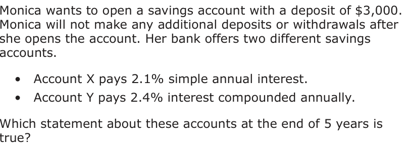 Monica wants to open a savings account with a deposit of $3,000. Monica will not make any additional deposits or withdrawals after she opens the account. Her bank offers two different savings accounts. • Account X pays 2.1% simple annual interest. • Account Y pays 2.4% interest compounded annually. Which statement about these accounts at the end of 5 years is true?