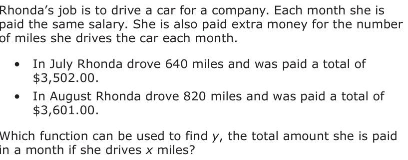 Rhonda’s job is to drive a car for a company. Each month she is paid the same salary. She is also paid extra money for the number of miles she drives the car each month. • In July Rhonda drove 640 miles and was paid a total of $3,502.00. • In August Rhonda drove 820 miles and was paid a total of $3,601.00. Which function can be used to find y, the total amount she is paid in a month if she drives x miles?