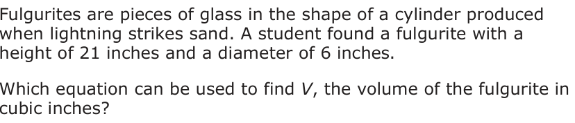 Fulgurites are pieces of glass in the shape of a cylinder produced when lightning strikes sand. A student found a fulgurite with a height of 21 inches and a diameter of 6 inches. Which equation can be used to find V, the volume of the fulgurite in cubic inches?