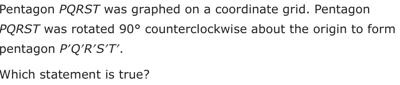Pentagon PQRST was graphed on a coordinate grid. Pentagon PQRST was rot ated 90° counterclockwise about the origin to form pentagon P′Q′R′S′T′. Which statement is true?