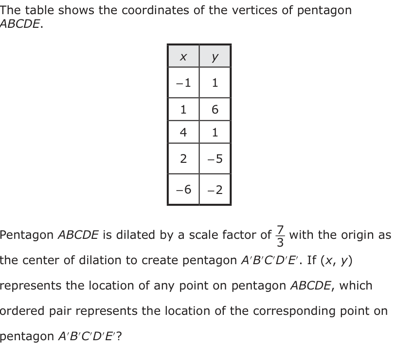The table shows the coordinates of the vertices of pentagon ABCDE. x y − 1 1 1 6 4 1 2 − 5 − 6 − 2 Pentagon ABCDE is dilated by a scale factor of 7_ 3 with the origin as the center of dilation to create pentagon A′B ′C′D′E′. If (x, y) represents the location of any point on pentagon ABCDE, which ordered pair represents the location of the corresponding point on pentagon A′B ′C′D′E′?