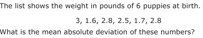 The list shows the weight in pounds of 6 puppies at birth. 3, 1.6, 2.8, 2.5, 1.7, 2.8 What is the mean absolute deviation of these numbers?