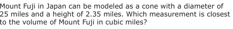 Mount Fuji in Japan can be modeled as a cone with a diameter of 25 miles and a height of 2.35 miles. Which measurement is closest to the volume of Mount Fuji in cubic miles?
