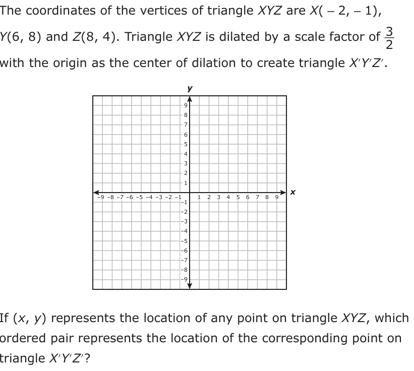 The coordinates of the vertices of triangle XYZ are X( −2, −1), Y(6, 8) and Z(8, 4). Triangle XYZ is dilated by a scale factor of 3_ 2 with the origin as the center of dilation to create triangle X′Y′Z′. y 9 8 7 6 5 4 3 2 1 −9 −8 −7 −6 −5 −4 −3 −2 −1 x −1 1 2 3 4 5 6 7 8 9 −2 −3 −4 −5 −6 −7 −8 −9 If (x, y ) represents the location of any point on triangle XYZ, which ordered pair represents the location of the corresponding point on triangle X′Y′Z′?