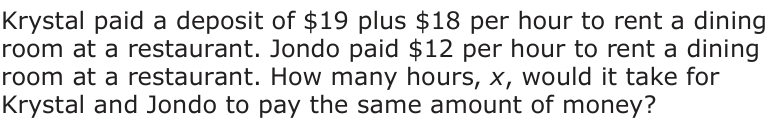 Answer B: Krystal paid a deposit of $19 plus $18 per hour to rent a dining room at a restaurant. Jondo paid $12 per hour to rent a dining room at a restaurant. How many hours, x, would it take for Krystal and Jondo to pay the same amount of money?