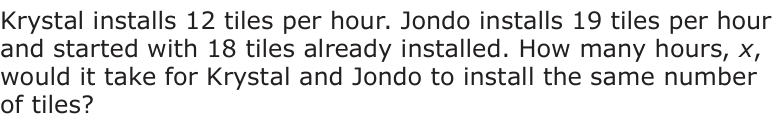 Answer C: Krystal installs 12 tiles per hour. Jondo installs 19 tiles per hour and started with 18 tiles already installed. How many hours, x, would it take for Krystal and Jondo to install the same number of tiles?