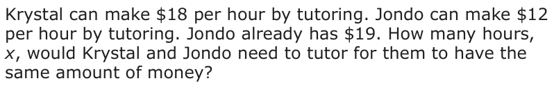 Answer D: Krystal can make $18 per hour by tutoring. Jondo can make $12 per hour by tutoring. Jondo already has $19. How many hours, x, would Krystal and Jondo need to tutor for them to have the same amount of money?