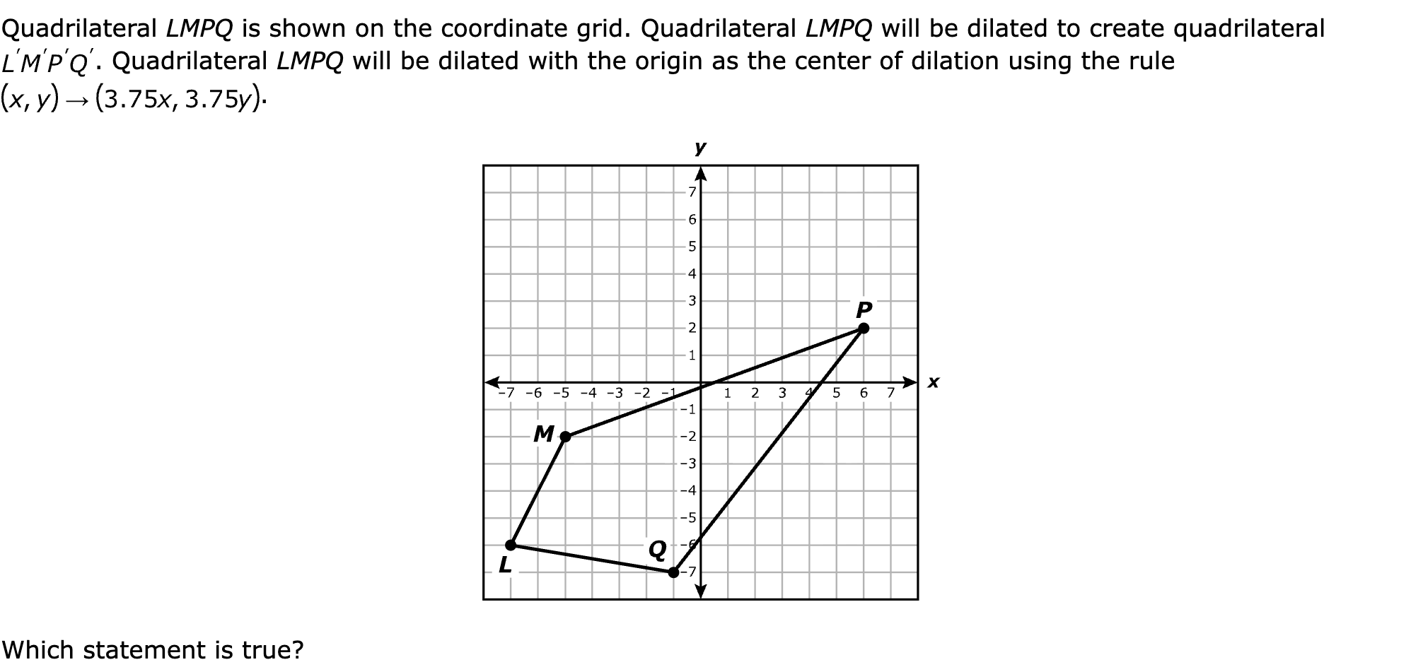 Quadrilateral LMPQ is shown on the coordinate grid. Quadrilateral LMPQ will be dilated to create quadrilateral . Quadrilateral LMPQ will be dilated with the origin as the center of dilation using the rule .

Which statement is true?