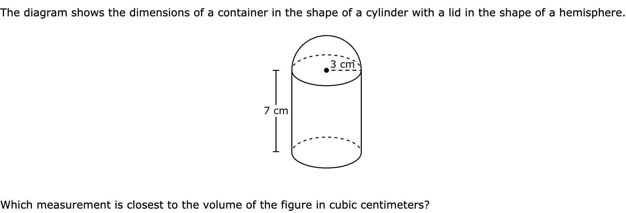 The diagram shows the dimensions of a container in the shape of a cylinder with a lid in the shape of a hemisphere.

Which measurement is closest to the volume of the figure in cubic centimeters?