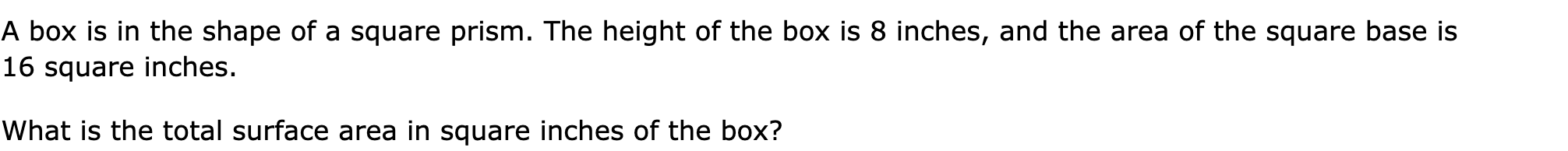 A box is in the shape of a square prism. The height of the box is 8 inches, and the area of the square base is 16 square inches.

What is the total surface area in square inches of the box?