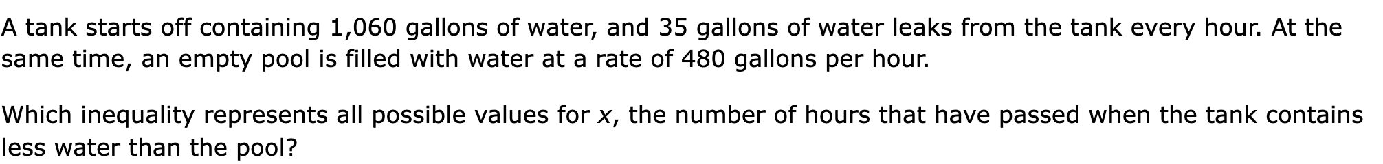 A tank starts off containing 1,060 gallons of water, and 35 gallons of water leaks from the tank every hour. At the same time, an empty pool is filled with water at a rate of 480 gallons per hour.

Which inequality represents all possible values for x, the number of hours that have passed when the tank contains less water than the pool?