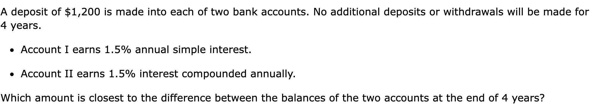 A deposit of $1,200 is made into each of two bank accounts. No additional deposits or withdrawals will be made for 4 years.

Account I earns 1.5% annual simple interest.
Account II earns 1.5% interest compounded annually.

Which amount is closest to the difference between the balances of the two accounts at the end of 4 years?
