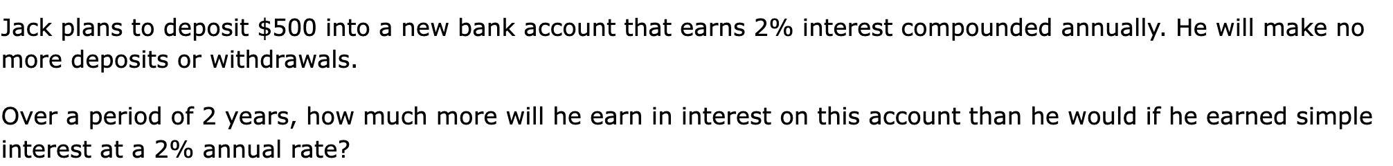Jack plans to deposit $500 into a new bank account that earns 2% interest compounded annually. He will make no more deposits or withdrawals.

Over a period of 2 years, how much more will he earn in interest on this account than he would if he earned simple interest at a 2% annual rate?