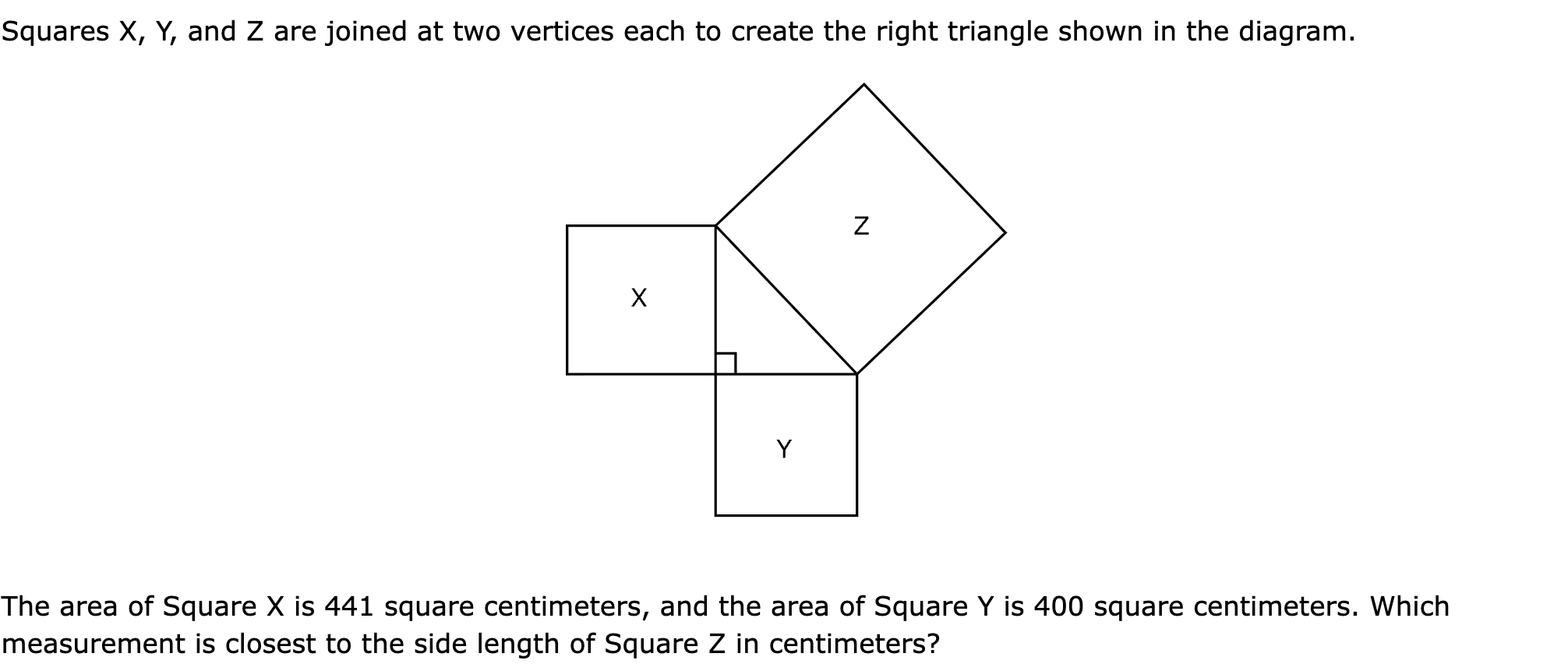 Squares X, Y, and Z are joined at two vertices each to create the right triangle shown in the diagram.

The area of Square X is 441 square centimeters, and the area of Square Y is 400 square centimeters. Which measurement is closest to the side length of Square Z in centimeters?
