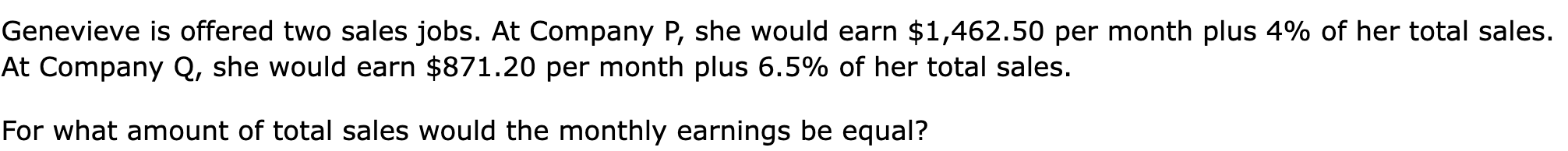 Genevieve is offered two sales jobs. At Company P, she would earn $1,462.50 per month plus 4% of her total sales. At Company Q, she would earn $871.20 per month plus 6.5% of her total sales.

For what amount of total sales would the monthly earnings be equal?