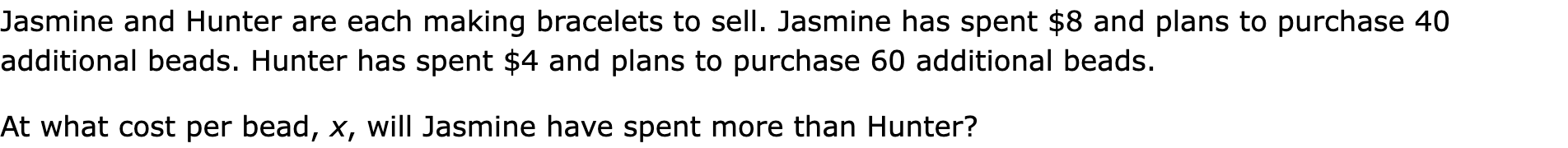 Jasmine and Hunter are each making bracelets to sell. Jasmine has spent $8 and plans to purchase 40 additional beads. Hunter has spent $4 and plans to purchase 60 additional beads.
At what cost per bead, x, will Jasmine have spent more than Hunter?