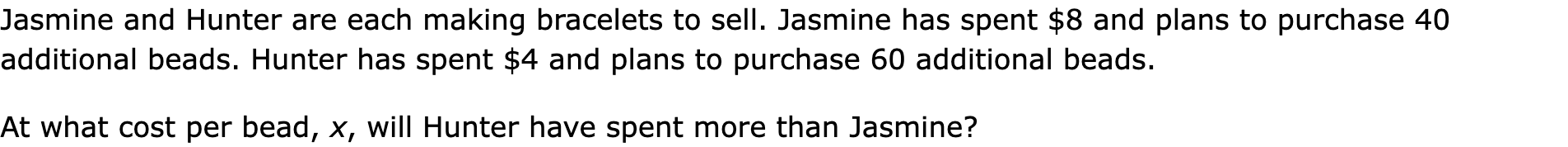 Jasmine and Hunter are each making bracelets to sell. Jasmine has spent $8 and plans to purchase 40 additional beads. Hunter has spent $4 and plans to purchase 60 additional beads.
At what cost per bead, x, will Hunter have spent more than Jasmine?