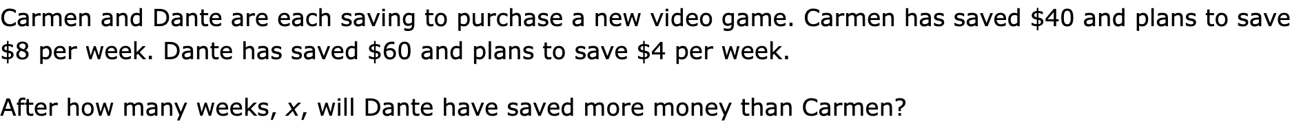 Carmen and Dante are each saving to purchase a new video game. Carmen has saved $40 and plans to save $8 per week. Dante has saved $60 and plans to save $4 per week.
After how many weeks, x, will Dante have saved more money than Carmen?