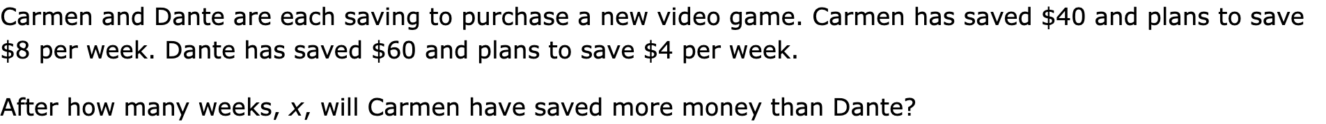 Carmen and Dante are each saving to purchase a new video game. Carmen has saved $40 and plans to save $8 per week. Dante has saved $60 and plans to save $4 per week.
After how many weeks, x, will Carmen have saved more money than Dante?