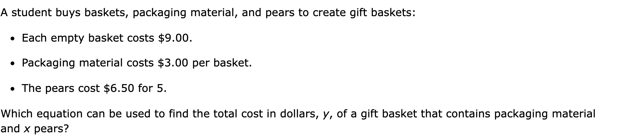 A student buys baskets, packaging material, and pears to create gift baskets:

Each empty basket costs $9.00.
Packaging material costs $3.00 per basket.
The pears cost $6.50 for 5.

Which equation can be used to find the total cost in dollars, y, of a gift basket that contains packaging material and x pears?